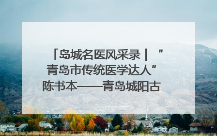 岛城名医风采录｜“青岛市传统医学达人”陈书本——青岛城阳古镇正骨医院骨伤科