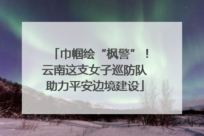 巾帼绘“枫警”！云南这支女子巡防队助力平安边境建设