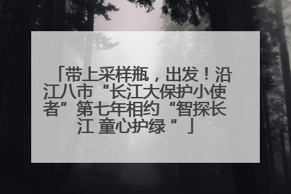 带上采样瓶，出发！沿江八市“长江大保护小使者”第七年相约“智探长江 童心护绿 ”