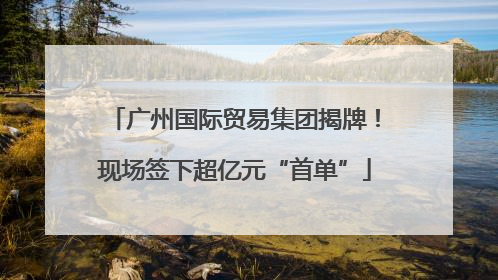 广州国际贸易集团揭牌！现场签下超亿元“首单”