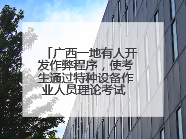 广西一地有人开发作弊程序，使考生通过特种设备作业人员理论考试 131名考生证书被撤销