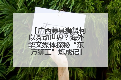 广西藤县狮舞何以舞动世界？海外华文媒体探秘“东方狮王”炼成记