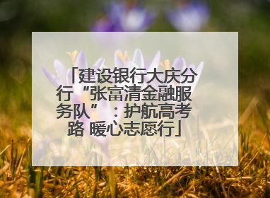建设银行大庆分行“张富清金融服务队”：护航高考路 暖心志愿行