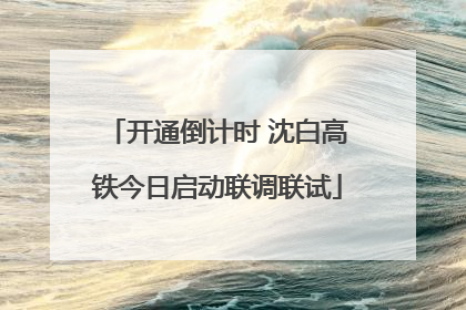 开通倒计时 沈白高铁今日启动联调联试