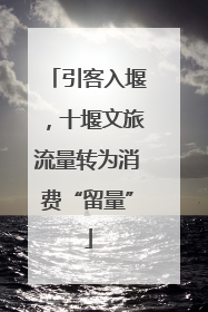 引客入堰，十堰文旅流量转为消费“留量”