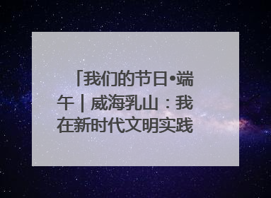 我们的节日•端午｜威海乳山：我在新时代文明实践中心过端午