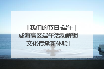 我们的节日·端午｜威海高区端午活动解锁文化传承新体验