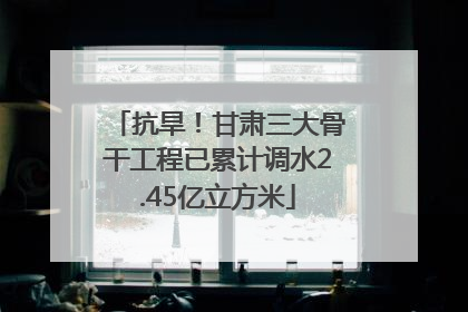 抗旱！甘肃三大骨干工程已累计调水2.45亿立方米