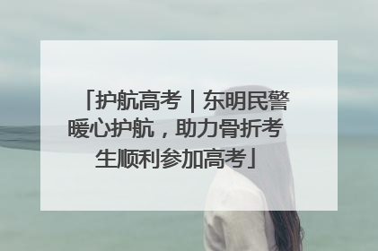 护航高考｜东明民警暖心护航，助力骨折考生顺利参加高考