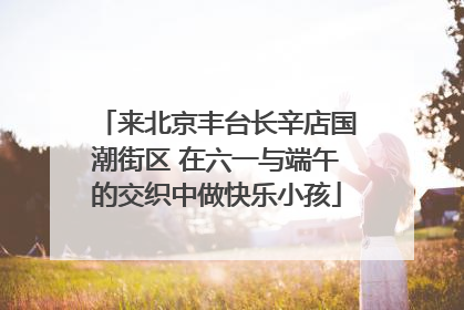 来北京丰台长辛店国潮街区 在六一与端午的交织中做快乐小孩