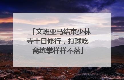 文班亚马结束少林寺十日修行，打球吃斋练拳样样不落