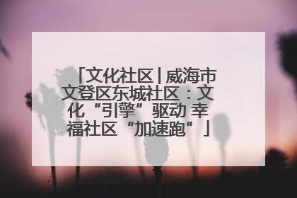 文化社区│威海市文登区东城社区：文化“引擎”驱动 幸福社区“加速跑”