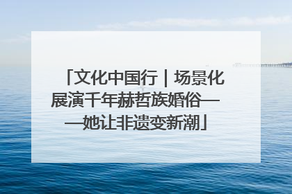文化中国行｜场景化展演千年赫哲族婚俗——她让非遗变新潮