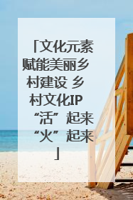 文化元素赋能美丽乡村建设 乡村文化IP“活”起来“火”起来