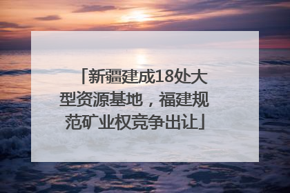 新疆建成18处大型资源基地，福建规范矿业权竞争出让