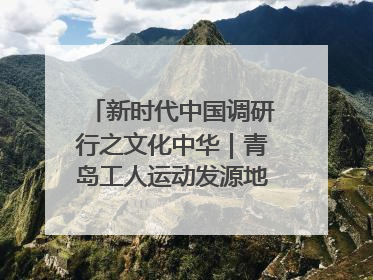 新时代中国调研行之文化中华｜青岛工人运动发源地红色文化浸人心