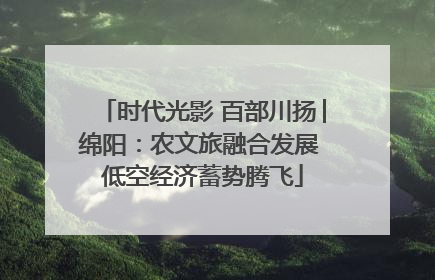 时代光影 百部川扬│绵阳：农文旅融合发展 低空经济蓄势腾飞