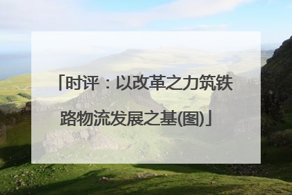 时评：以改革之力筑铁路物流发展之基(图)