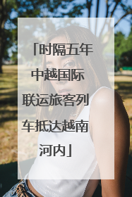 时隔五年 中越国际联运旅客列车抵达越南河内