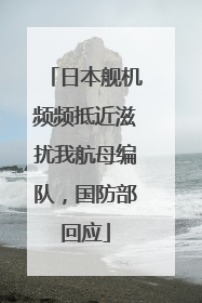 日本舰机频频抵近滋扰我航母编队，国防部回应