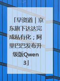 早资道｜京东旗下达达完成私有化；阿里巴巴发布升级版Qwen3