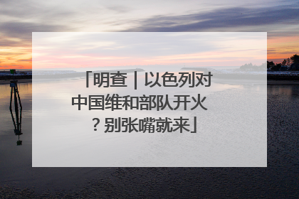 明查｜以色列对中国维和部队开火？别张嘴就来