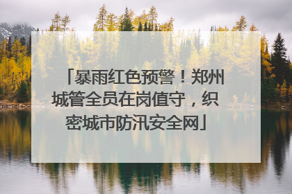 暴雨红色预警！郑州城管全员在岗值守，织密城市防汛安全网