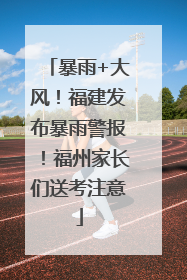 暴雨+大风！福建发布暴雨警报！福州家长们送考注意