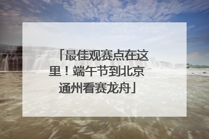 最佳观赛点在这里！端午节到北京通州看赛龙舟