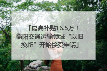 最高补贴16.5万！衡阳交通运输领域“以旧换新”开始接受申请
