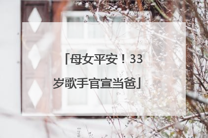 母女平安！33岁歌手官宣当爸