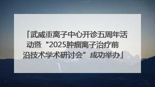 武威重离子中心开诊五周年活动暨“2025肿瘤离子治疗前沿技术学术研讨会”成功举办