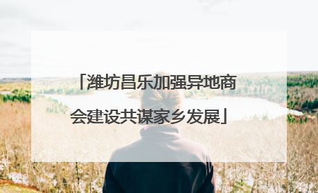 潍坊昌乐加强异地商会建设共谋家乡发展