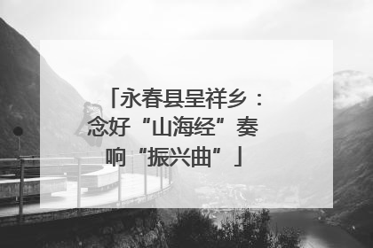 永春县呈祥乡：念好“山海经”奏响“振兴曲”