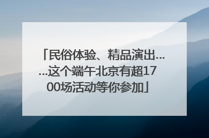 民俗体验、精品演出……这个端午北京有超1700场活动等你参加