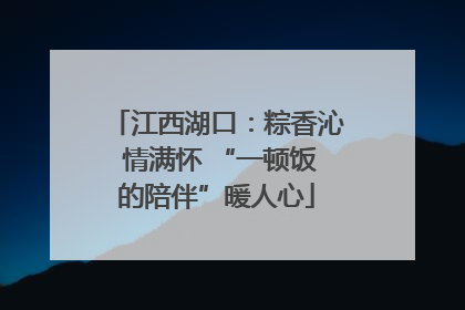 江西湖口：粽香沁 情满怀 “一顿饭的陪伴”暖人心