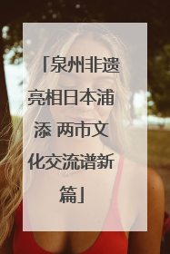 泉州非遗亮相日本浦添 两市文化交流谱新篇