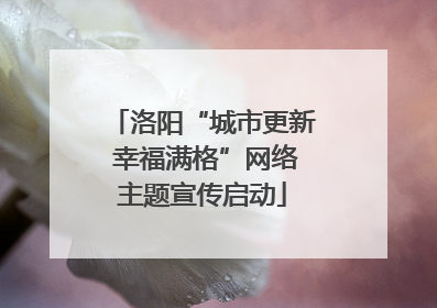 洛阳“城市更新 幸福满格”网络主题宣传启动