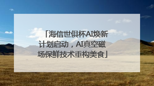 海信世俱杯AI焕新计划启动，AI真空磁场保鲜技术重构美食