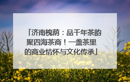 济南槐荫：品千年茶韵 聚四海茶商！一盏茶里的商业情怀与文化传承