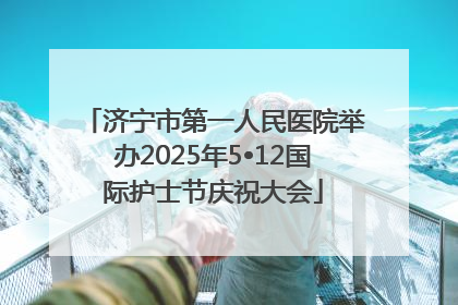 济宁市第一人民医院举办2025年5•12国际护士节庆祝大会