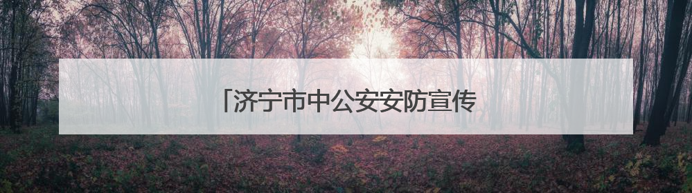 济宁市中公安安防宣传精准覆盖守护当“夏”