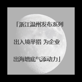 浙江温州发布系列出入境举措 为企业出海增底气添动力