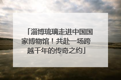 淄博琉璃走进中国国家博物馆！共赴一场跨越千年的传奇之约