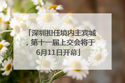 深圳担任境内主宾城，第十一届上交会将于6月11日开幕