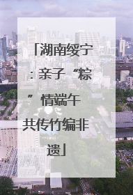 湖南绥宁：亲子“粽”情端午 共传竹编非遗