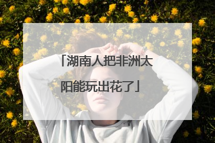 湖南人把非洲太阳能玩出花了