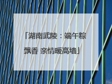 湖南武陵：端午粽飘香 亲情暖高墙