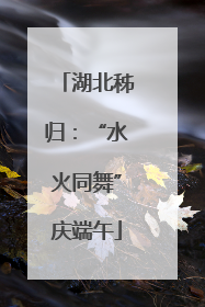 湖北秭归：“水火同舞”庆端午