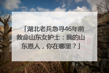 湖北老兵急寻46年前救命山东女护士：我的山东恩人，你在哪里？